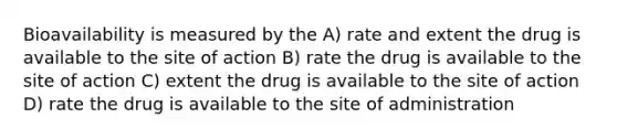 Bioavailability is measured by the A) rate and extent the drug is available to the site of action B) rate the drug is available to the site of action C) extent the drug is available to the site of action D) rate the drug is available to the site of administration