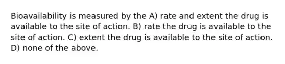 Bioavailability is measured by the A) rate and extent the drug is available to the site of action. B) rate the drug is available to the site of action. C) extent the drug is available to the site of action. D) none of the above.