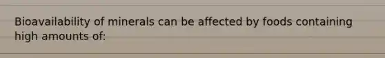 Bioavailability of minerals can be affected by foods containing high amounts of: