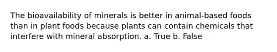 The bioavailability of minerals is better in animal-based foods than in plant foods because plants can contain chemicals that interfere with mineral absorption. a. True b. False