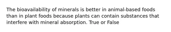 The bioavailability of minerals is better in animal-based foods than in plant foods because plants can contain substances that interfere with mineral absorption. True or False