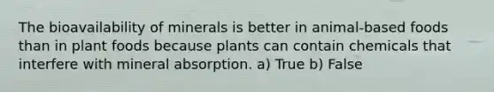 The bioavailability of minerals is better in animal-based foods than in plant foods because plants can contain chemicals that interfere with mineral absorption. a) True b) False