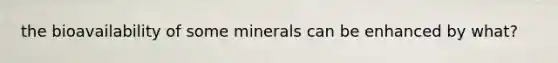 the bioavailability of some minerals can be enhanced by what?