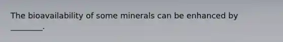 The bioavailability of some minerals can be enhanced by ________.