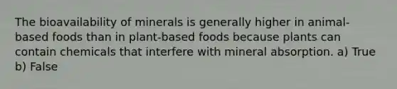 The bioavailability of minerals is generally higher in animal-based foods than in plant-based foods because plants can contain chemicals that interfere with mineral absorption. a) True b) False