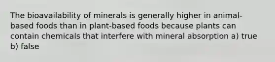 The bioavailability of minerals is generally higher in animal-based foods than in plant-based foods because plants can contain chemicals that interfere with mineral absorption a) true b) false