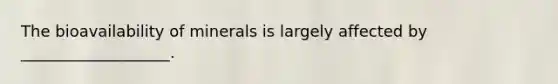 The bioavailability of minerals is largely affected by ___________________.