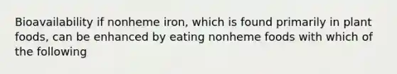 Bioavailability if nonheme iron, which is found primarily in plant foods, can be enhanced by eating nonheme foods with which of the following