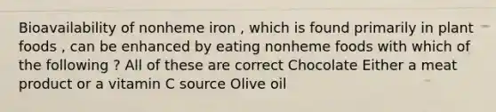 Bioavailability of nonheme iron , which is found primarily in plant foods , can be enhanced by eating nonheme foods with which of the following ? All of these are correct Chocolate Either a meat product or a vitamin C source Olive oil