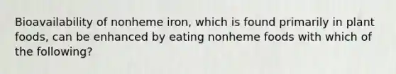 Bioavailability of nonheme iron, which is found primarily in plant foods, can be enhanced by eating nonheme foods with which of the following?