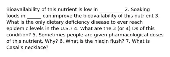 Bioavailability of this nutrient is low in __________ 2. Soaking foods in ______ can improve the bioavailability of this nutrient 3. What is the only dietary deficiency disease to ever reach epidemic levels in the U.S.? 4. What are the 3 (or 4) Ds of this condition? 5. Sometimes people are given pharmacological doses of this nutrient. Why? 6. What is the niacin flush? 7. What is Casal's necklace?