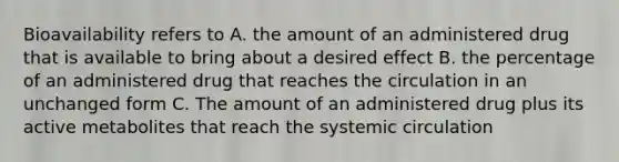 Bioavailability refers to A. the amount of an administered drug that is available to bring about a desired effect B. the percentage of an administered drug that reaches the circulation in an unchanged form C. The amount of an administered drug plus its active metabolites that reach the systemic circulation