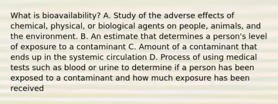 What is bioavailability? A. Study of the adverse effects of chemical, physical, or biological agents on people, animals, and the environment. B. An estimate that determines a person's level of exposure to a contaminant C. Amount of a contaminant that ends up in the systemic circulation D. Process of using medical tests such as blood or urine to determine if a person has been exposed to a contaminant and how much exposure has been received