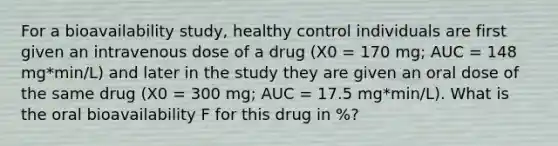 For a bioavailability study, healthy control individuals are first given an intravenous dose of a drug (X0 = 170 mg; AUC = 148 mg*min/L) and later in the study they are given an oral dose of the same drug (X0 = 300 mg; AUC = 17.5 mg*min/L). What is the oral bioavailability F for this drug in %?