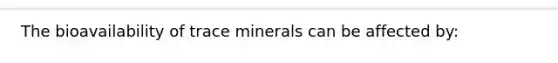 The bioavailability of trace minerals can be affected by: