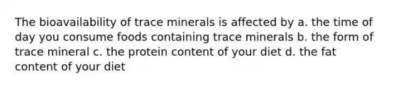 The bioavailability of trace minerals is affected by a. the time of day you consume foods containing trace minerals b. the form of trace mineral c. the protein content of your diet d. the fat content of your diet