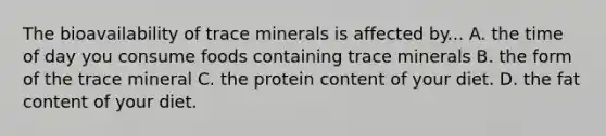 The bioavailability of trace minerals is affected by... A. the time of day you consume foods containing trace minerals B. the form of the trace mineral C. the protein content of your diet. D. the fat content of your diet.