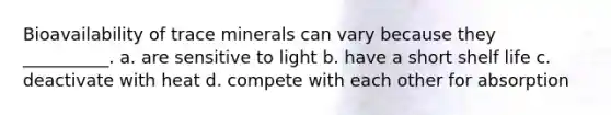 Bioavailability of trace minerals can vary because they __________. a. are sensitive to light b. have a short shelf life c. deactivate with heat d. compete with each other for absorption