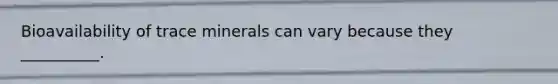 Bioavailability of trace minerals can vary because they __________.
