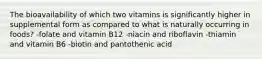 The bioavailability of which two vitamins is significantly higher in supplemental form as compared to what is naturally occurring in foods? -folate and vitamin B12 -niacin and riboflavin -thiamin and vitamin B6 -biotin and pantothenic acid