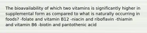 The bioavailability of which two vitamins is significantly higher in supplemental form as compared to what is naturally occurring in foods? -folate and vitamin B12 -niacin and riboflavin -thiamin and vitamin B6 -biotin and pantothenic acid