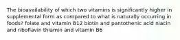 The bioavailability of which two vitamins is significantly higher in supplemental form as compared to what is naturally occurring in foods? folate and vitamin B12 biotin and pantothenic acid niacin and riboflavin thiamin and vitamin B6