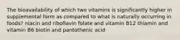 The bioavailability of which two vitamins is significantly higher in supplemental form as compared to what is naturally occurring in foods? niacin and riboflavin folate and vitamin B12 thiamin and vitamin B6 biotin and pantothenic acid