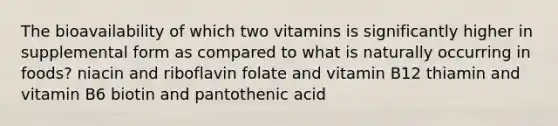 The bioavailability of which two vitamins is significantly higher in supplemental form as compared to what is naturally occurring in foods? niacin and riboflavin folate and vitamin B12 thiamin and vitamin B6 biotin and pantothenic acid