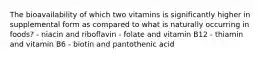 The bioavailability of which two vitamins is significantly higher in supplemental form as compared to what is naturally occurring in foods? - niacin and riboflavin - folate and vitamin B12 - thiamin and vitamin B6 - biotin and pantothenic acid