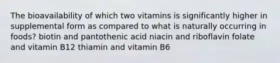 The bioavailability of which two vitamins is significantly higher in supplemental form as compared to what is naturally occurring in foods? biotin and pantothenic acid niacin and riboflavin folate and vitamin B12 thiamin and vitamin B6