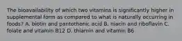 The bioavailability of which two vitamins is significantly higher in supplemental form as compared to what is naturally occurring in foods? A. biotin and pantothenic acid B. niacin and riboflavin C. folate and vitamin B12 D. thiamin and vitamin B6