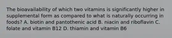 The bioavailability of which two vitamins is significantly higher in supplemental form as compared to what is naturally occurring in foods? A. biotin and pantothenic acid B. niacin and riboflavin C. folate and vitamin B12 D. thiamin and vitamin B6