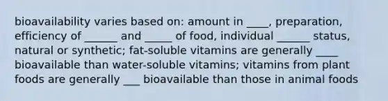 bioavailability varies based on: amount in ____, preparation, efficiency of ______ and _____ of food, individual ______ status, natural or synthetic; fat-soluble vitamins are generally ____ bioavailable than water-soluble vitamins; vitamins from plant foods are generally ___ bioavailable than those in animal foods