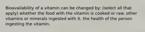 Bioavailability of a vitamin can be changed by: (select all that apply) whether the food with the vitamin is cooked or raw. other vitamins or minerals ingested with it. the health of the person ingesting the vitamin.