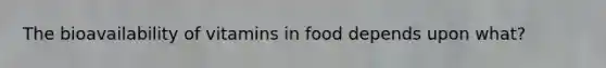 The bioavailability of vitamins in food depends upon what?