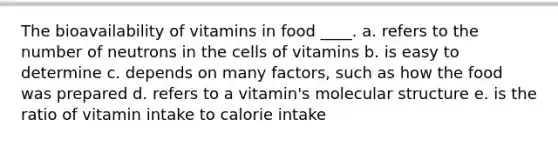 The bioavailability of vitamins in food ____. a. refers to the number of neutrons in the cells of vitamins b. is easy to determine c. depends on many factors, such as how the food was prepared d. refers to a vitamin's molecular structure e. is the ratio of vitamin intake to calorie intake