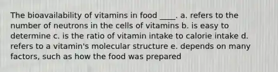 The bioavailability of vitamins in food ____. a. refers to the number of neutrons in the cells of vitamins b. is easy to determine c. is the ratio of vitamin intake to calorie intake d. refers to a vitamin's molecular structure e. depends on many factors, such as how the food was prepared