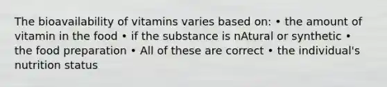 The bioavailability of vitamins varies based on: • the amount of vitamin in the food • if the substance is nAtural or synthetic • the food preparation • All of these are correct • the individual's nutrition status