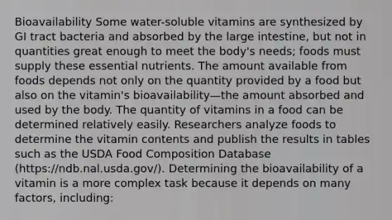 Bioavailability Some water-soluble vitamins are synthesized by GI tract bacteria and absorbed by the large intestine, but not in quantities great enough to meet the body's needs; foods must supply these essential nutrients. The amount available from foods depends not only on the quantity provided by a food but also on the vitamin's bioavailability—the amount absorbed and used by the body. The quantity of vitamins in a food can be determined relatively easily. Researchers analyze foods to determine the vitamin contents and publish the results in tables such as the USDA Food Composition Database (https://ndb.nal.usda.gov/). Determining the bioavailability of a vitamin is a more complex task because it depends on many factors, including: