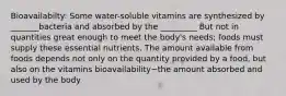 Bioavailabilty: Some water-soluble vitamins are synthesized by _______bacteria and absorbed by the _________ But not in quantities great enough to meet the body's needs; foods must supply these essential nutrients. The amount available from foods depends not only on the quantity provided by a food, but also on the vitamins bioavailability~the amount absorbed and used by the body