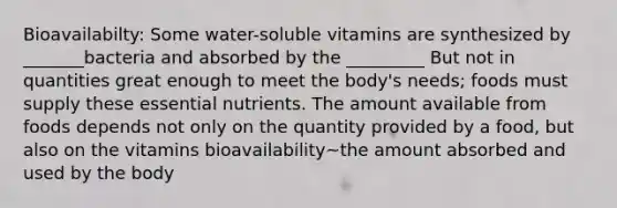 Bioavailabilty: Some water-soluble vitamins are synthesized by _______bacteria and absorbed by the _________ But not in quantities great enough to meet the body's needs; foods must supply these essential nutrients. The amount available from foods depends not only on the quantity provided by a food, but also on the vitamins bioavailability~the amount absorbed and used by the body