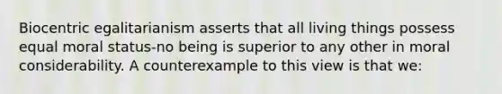 Biocentric egalitarianism asserts that all living things possess equal moral status-no being is superior to any other in moral considerability. A counterexample to this view is that we: