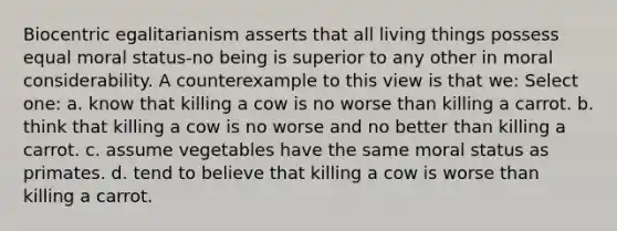 Biocentric egalitarianism asserts that all living things possess equal moral status-no being is superior to any other in moral considerability. A counterexample to this view is that we: Select one: a. know that killing a cow is no worse than killing a carrot. b. think that killing a cow is no worse and no better than killing a carrot. c. assume vegetables have the same moral status as primates. d. tend to believe that killing a cow is worse than killing a carrot.