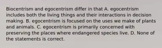 Biocentrism and egocentrism differ in that A. egocentrism includes both the living things and their interactions in decision making. B. egocentrism is focused on the uses we make of plants and animals. C. egocentrism is primarily concerned with preserving the places where endangered species live. D. None of the statements is correct.