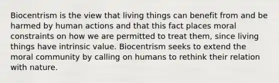 Biocentrism is the view that living things can benefit from and be harmed by human actions and that this fact places moral constraints on how we are permitted to treat them, since living things have intrinsic value. Biocentrism seeks to extend the moral community by calling on humans to rethink their relation with nature.