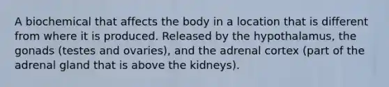 A biochemical that affects the body in a location that is different from where it is produced. Released by the hypothalamus, the gonads (testes and ovaries), and the adrenal cortex (part of the adrenal gland that is above the kidneys).