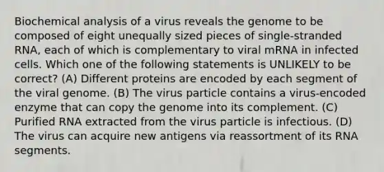 Biochemical analysis of a virus reveals the genome to be composed of eight unequally sized pieces of single-stranded RNA, each of which is complementary to viral mRNA in infected cells. Which one of the following statements is UNLIKELY to be correct? (A) Different proteins are encoded by each segment of the viral genome. (B) The virus particle contains a virus-encoded enzyme that can copy the genome into its complement. (C) Purified RNA extracted from the virus particle is infectious. (D) The virus can acquire new antigens via reassortment of its RNA segments.