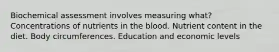 Biochemical assessment involves measuring what? Concentrations of nutrients in the blood. Nutrient content in the diet. Body circumferences. Education and economic levels