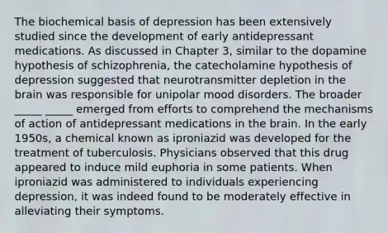 The biochemical basis of depression has been extensively studied since the development of early antidepressant medications. As discussed in Chapter 3, similar to the dopamine hypothesis of schizophrenia, the catecholamine hypothesis of depression suggested that neurotransmitter depletion in the brain was responsible for unipolar mood disorders. The broader _____ _____ emerged from efforts to comprehend the mechanisms of action of antidepressant medications in the brain. In the early 1950s, a chemical known as iproniazid was developed for the treatment of tuberculosis. Physicians observed that this drug appeared to induce mild euphoria in some patients. When iproniazid was administered to individuals experiencing depression, it was indeed found to be moderately effective in alleviating their symptoms.