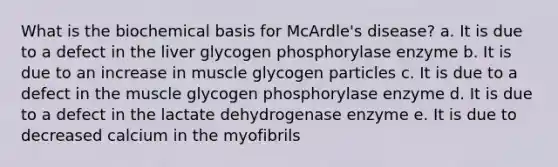 What is the biochemical basis for McArdle's disease? a. It is due to a defect in the liver glycogen phosphorylase enzyme b. It is due to an increase in muscle glycogen particles c. It is due to a defect in the muscle glycogen phosphorylase enzyme d. It is due to a defect in the lactate dehydrogenase enzyme e. It is due to decreased calcium in the myofibrils